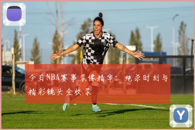 今日NBA赛事录像精华：绝杀时刻与精彩镜头全收录