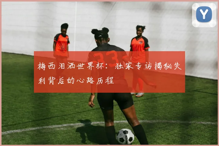 梅西泪洒世界杯：独家专访揭秘失利背后的心路历程