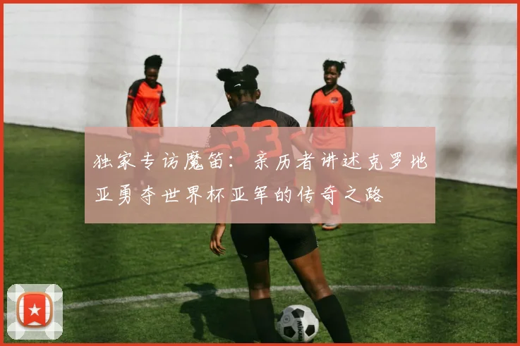 独家专访魔笛：亲历者讲述克罗地亚勇夺世界杯亚军的传奇之路
