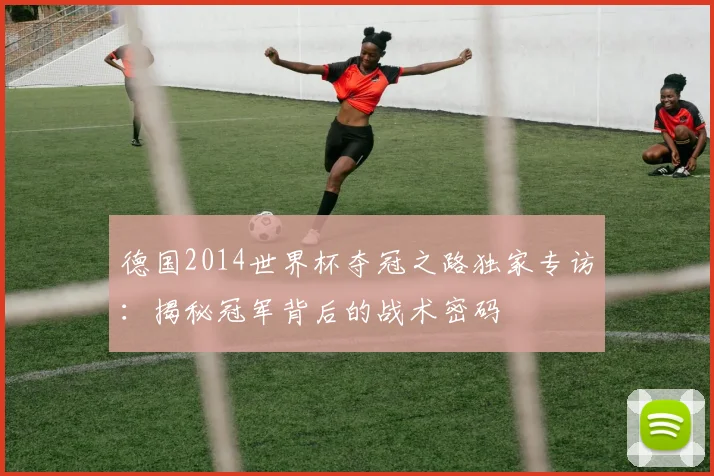 德国2014世界杯夺冠之路独家专访：揭秘冠军背后的战术密码