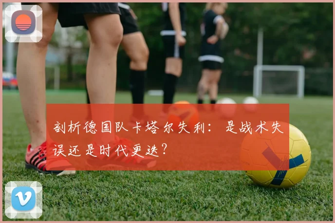 剖析德国队卡塔尔失利:是战术失误还是时代更迭?