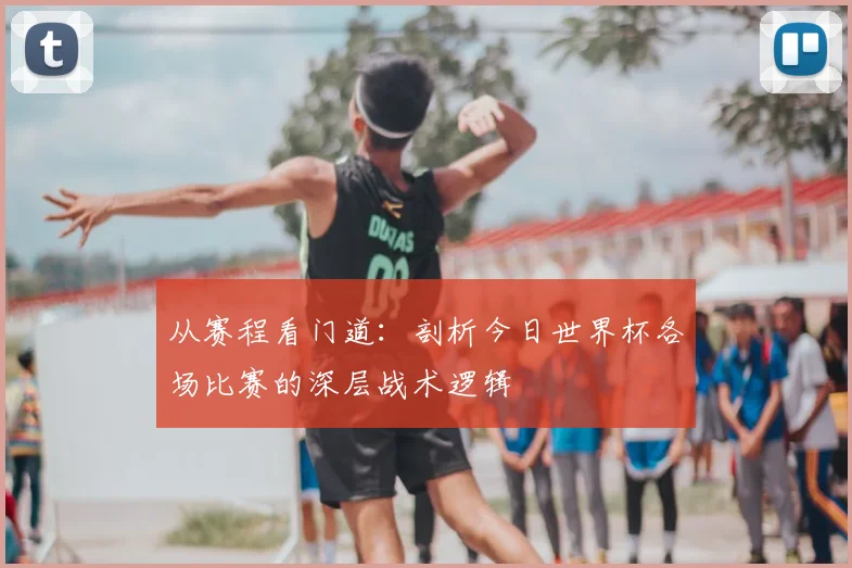 从赛程看门道：剖析今日世界杯各场比赛的深层战术逻辑