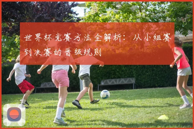 世界杯竞赛方法全解析:从小组赛到决赛的晋级规则