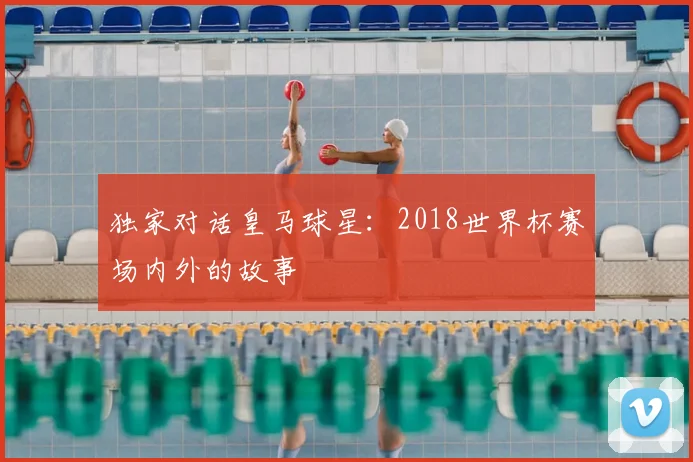 独家对话皇马球星：2018世界杯赛场内外的故事