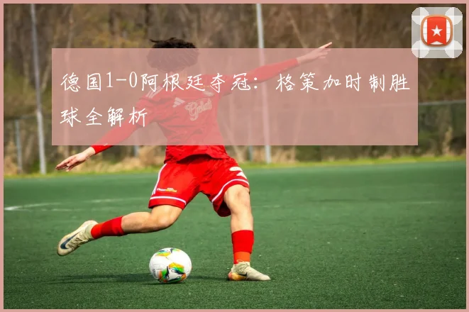德国1-0阿根廷夺冠：格策加时制胜球全解析