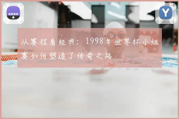 从赛程看经典：1998年世界杯小组赛如何塑造了传奇之路