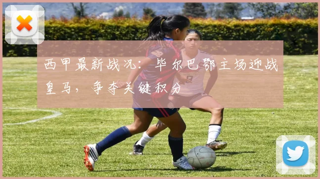 西甲最新战况：毕尔巴鄂主场迎战皇马，争夺关键积分