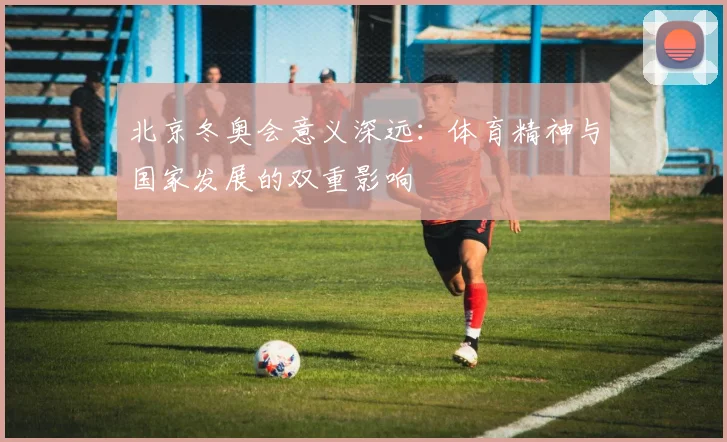 北京冬奥会意义深远：体育精神与国家发展的双重影响