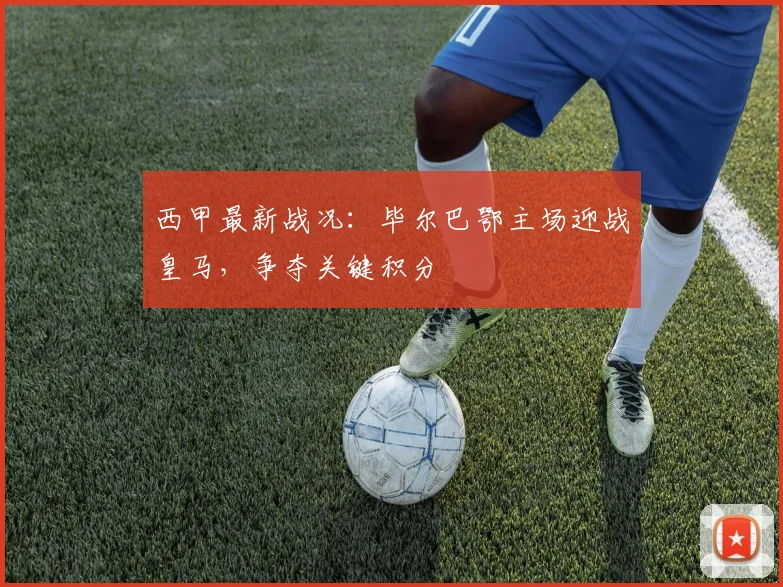 西甲最新战况:毕尔巴鄂主场迎战皇马,争夺关键积分