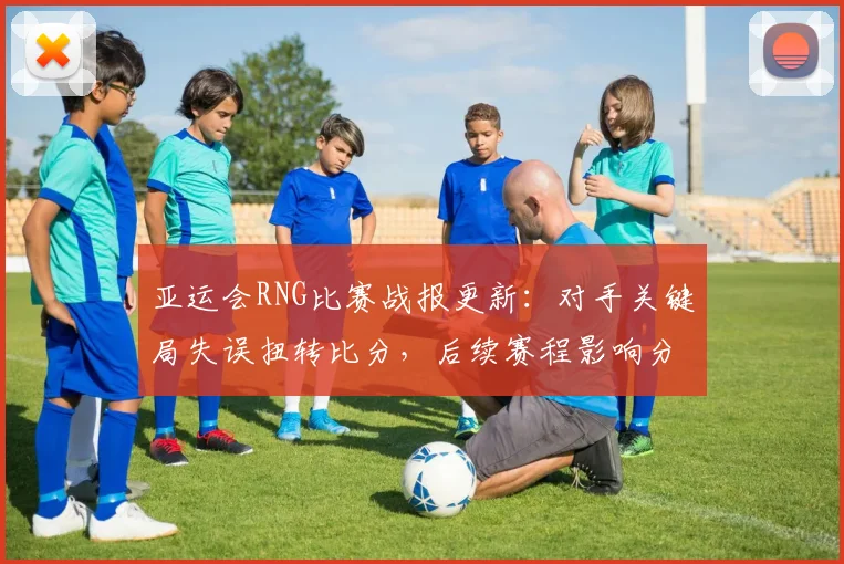 亚运会RNG比赛战报更新：对手关键局失误扭转比分，后续赛程影响分析