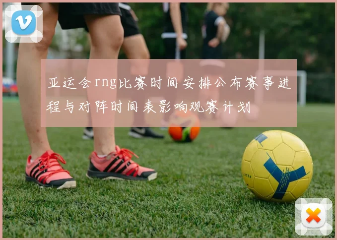 亚运会rng比赛时间安排公布赛事进程与对阵时间表影响观赛计划