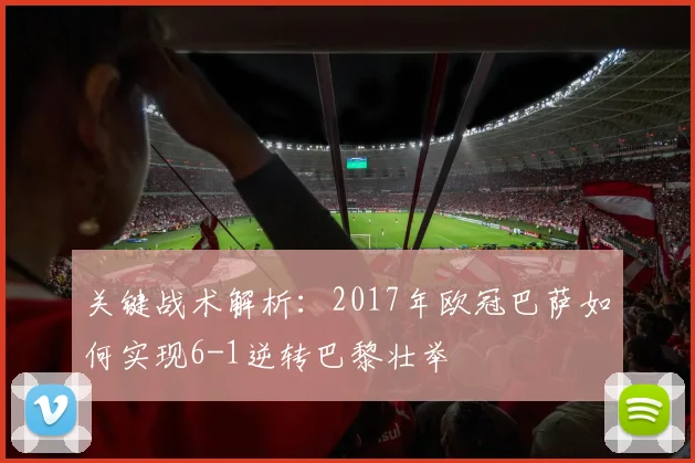 关键战术解析：2017年欧冠巴萨如何实现6-1逆转巴黎壮举